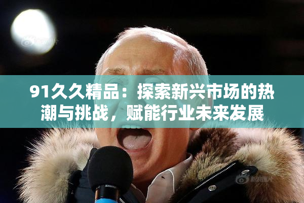 91久久精品：探索新兴市场的热潮与挑战，赋能行业未来发展