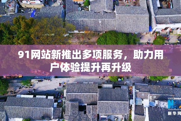 91网站新推出多项服务，助力用户体验提升再升级