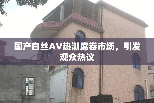 国产白丝AV热潮席卷市场，引发观众热议