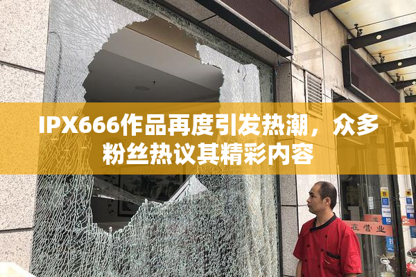IPX666作品再度引发热潮，众多粉丝热议其精彩内容