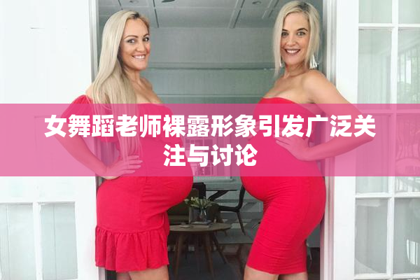 女舞蹈老师裸露形象引发广泛关注与讨论