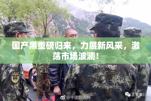 国产黑重磅归来，力展新风采，激荡市场波澜！