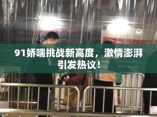 91娇喘挑战新高度，激情澎湃引发热议！