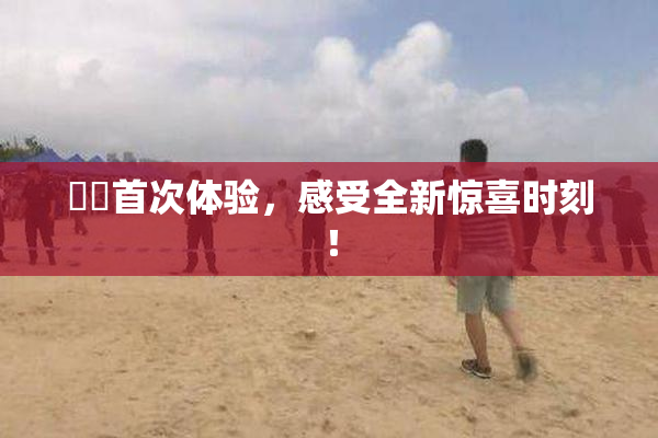 妺妺首次体验，感受全新惊喜时刻！