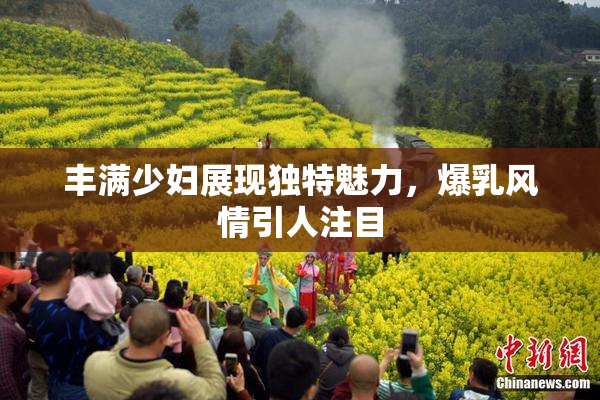 丰满少妇展现独特魅力，爆乳风情引人注目