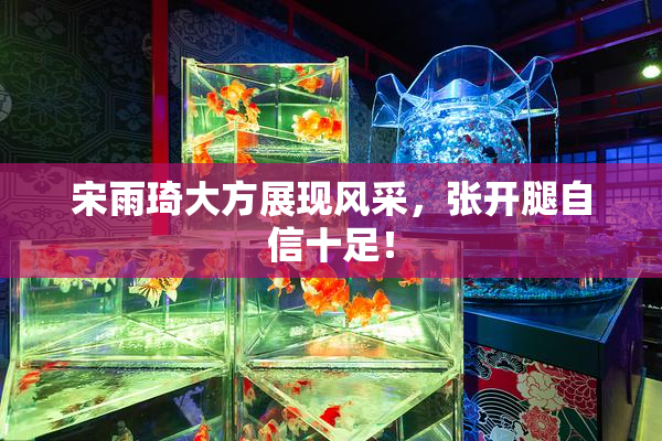 宋雨琦大方展现风采，张开腿自信十足！