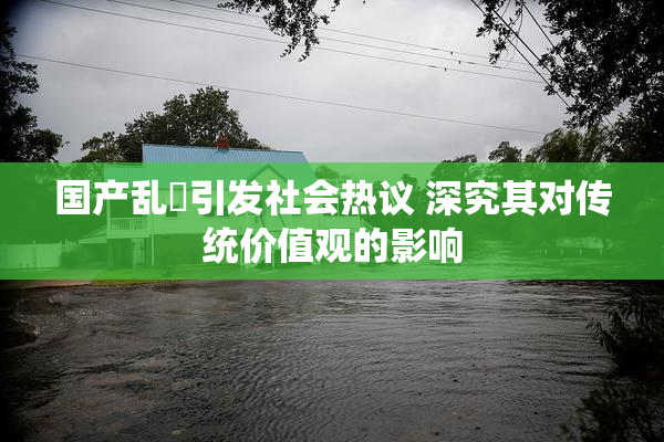 国产乱婬引发社会热议 深究其对传统价值观的影响