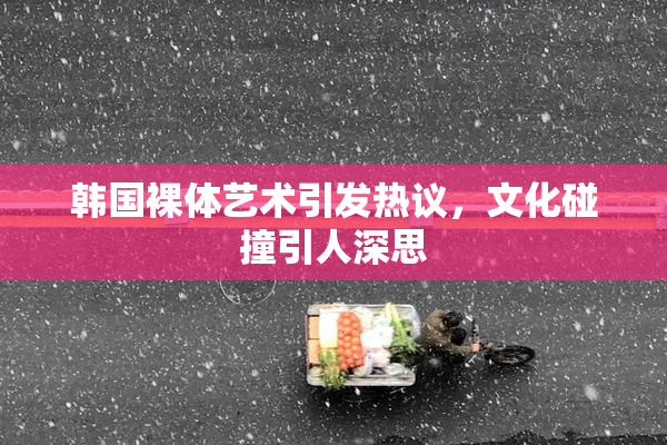 韩国裸体艺术引发热议，文化碰撞引人深思
