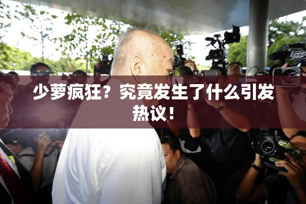 少萝疯狂？究竟发生了什么引发热议！