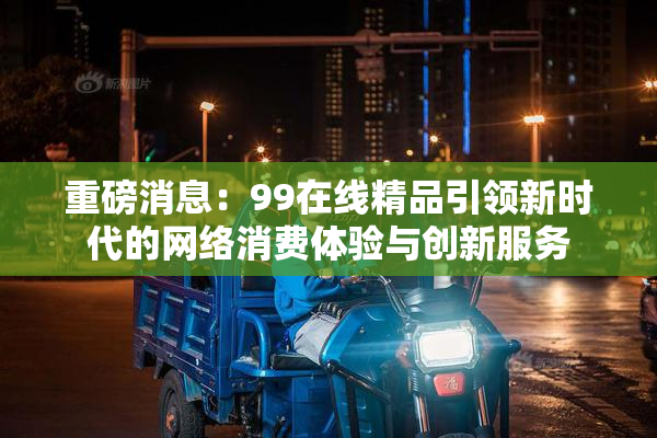 重磅消息：99在线精品引领新时代的网络消费体验与创新服务
