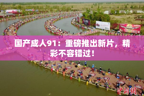国产成人91：重磅推出新片，精彩不容错过！