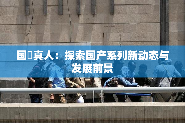 国産真人：探索国产系列新动态与发展前景