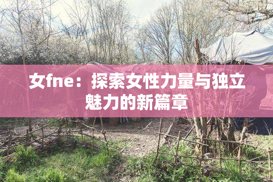 女fne：探索女性力量与独立魅力的新篇章