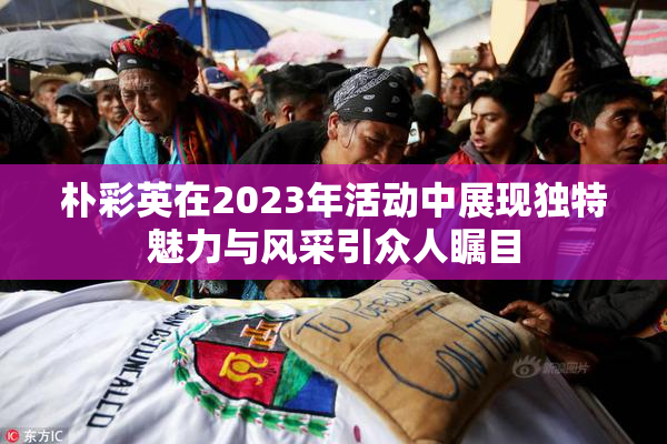 朴彩英在2023年活动中展现独特魅力与风采引众人瞩目