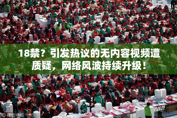 18禁？引发热议的无内容视频遭质疑，网络风波持续升级！