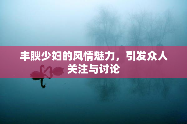 丰腴少妇的风情魅力，引发众人关注与讨论
