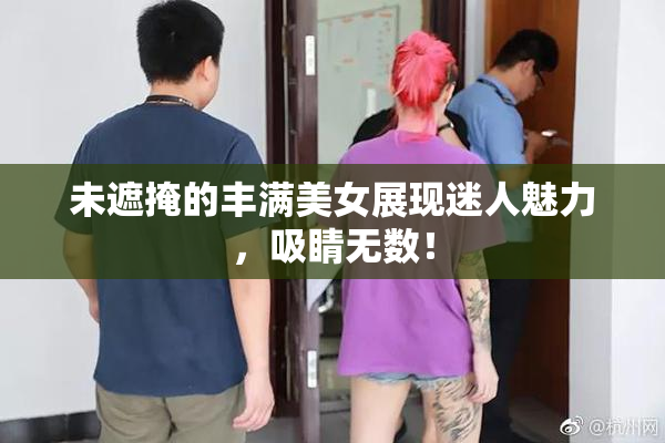 未遮掩的丰满美女展现迷人魅力，吸睛无数！