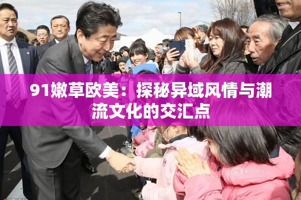 91嫩草欧美：探秘异域风情与潮流文化的交汇点
