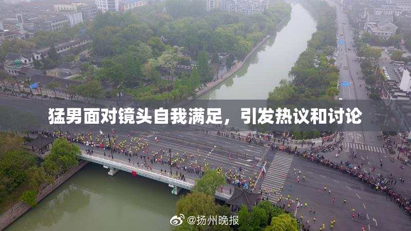 猛男面对镜头自我满足，引发热议和讨论