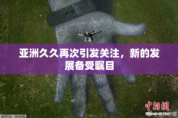 亚洲久久再次引发关注，新的发展备受瞩目