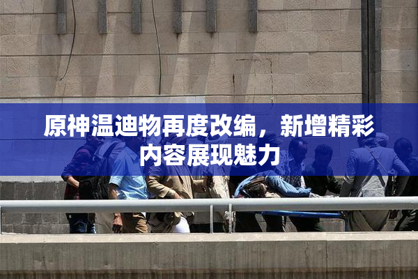 原神温迪物再度改编，新增精彩内容展现魅力