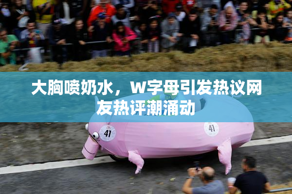 大胸喷奶水，W字母引发热议网友热评潮涌动