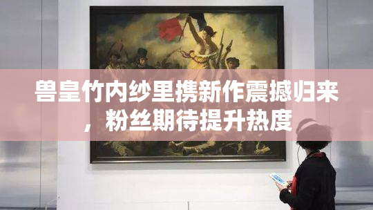 兽皇竹内纱里携新作震撼归来，粉丝期待提升热度