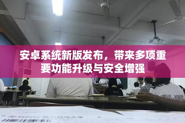 安卓系统新版发布，带来多项重要功能升级与安全增强