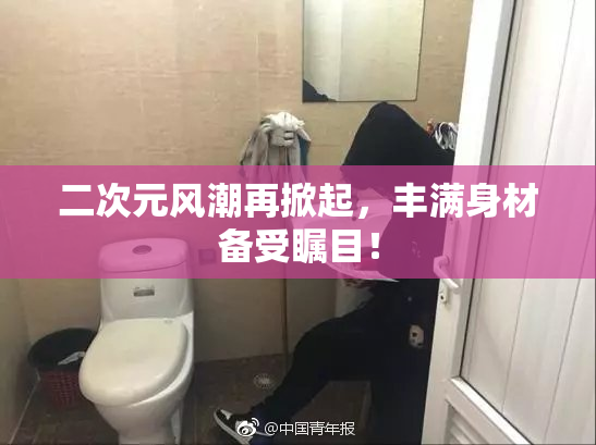 二次元风潮再掀起，丰满身材备受瞩目！