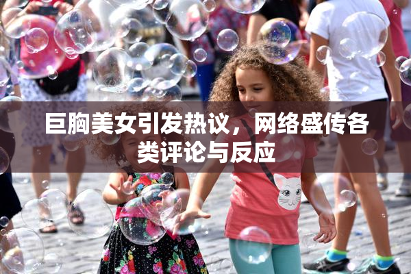 巨胸美女引发热议，网络盛传各类评论与反应