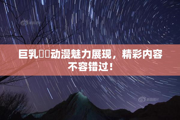 巨乳❌‌动漫魅力展现，精彩内容不容错过！