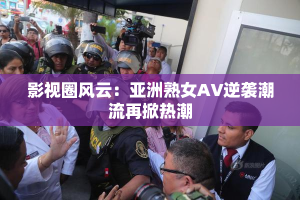 影视圈风云：亚洲熟女AV逆袭潮流再掀热潮