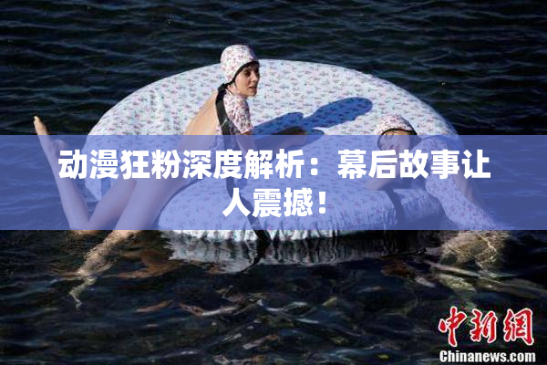 动漫狂粉深度解析：幕后故事让人震撼！