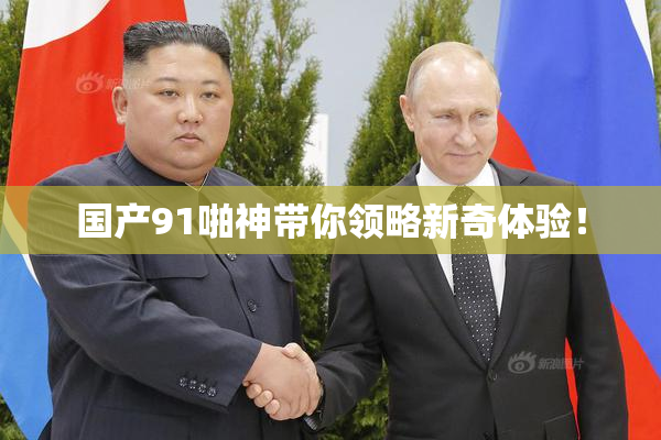 国产91啪神带你领略新奇体验！