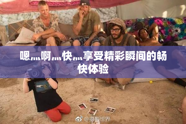 嗯灬啊灬快灬享受精彩瞬间的畅快体验