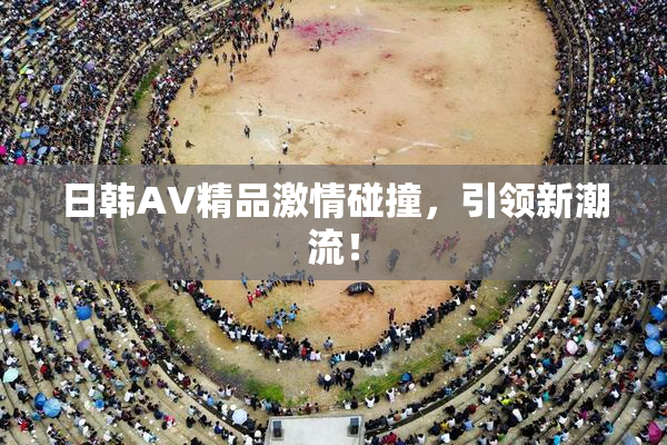 日韩AV精品激情碰撞，引领新潮流！