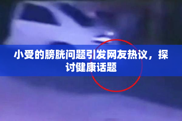 小受的膀胱问题引发网友热议，探讨健康话题