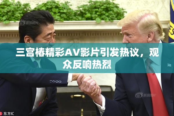 三宫椿精彩AV影片引发热议，观众反响热烈