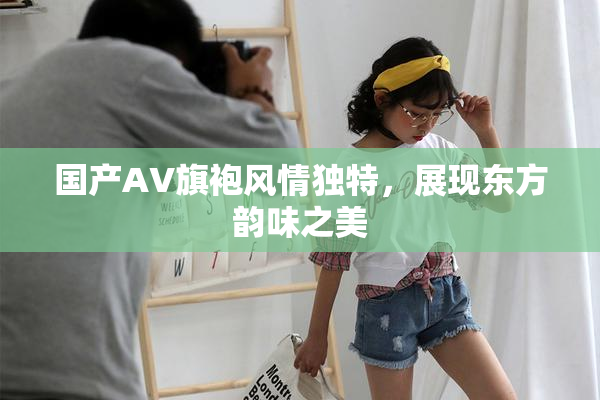 国产AV旗袍风情独特，展现东方韵味之美
