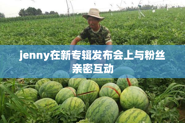 jenny在新专辑发布会上与粉丝亲密互动