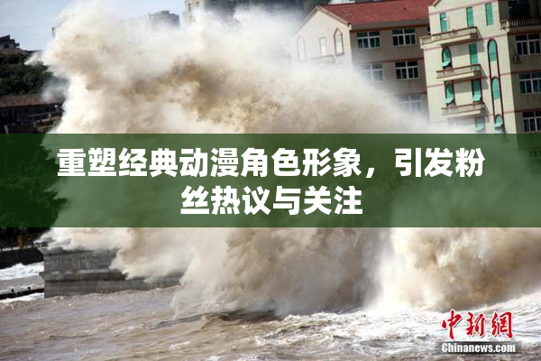 重塑经典动漫角色形象，引发粉丝热议与关注