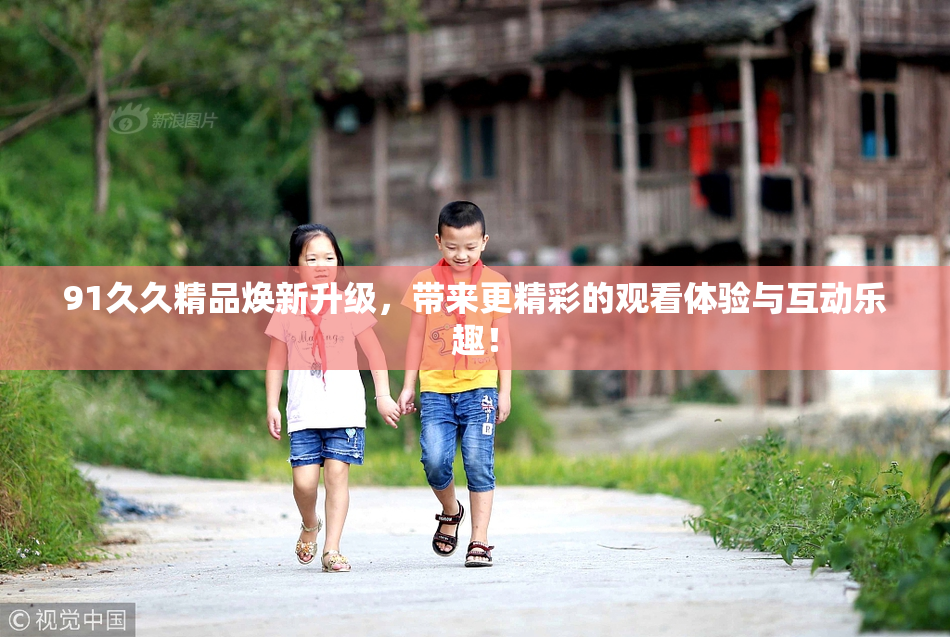 91久久精品焕新升级，带来更精彩的观看体验与互动乐趣！