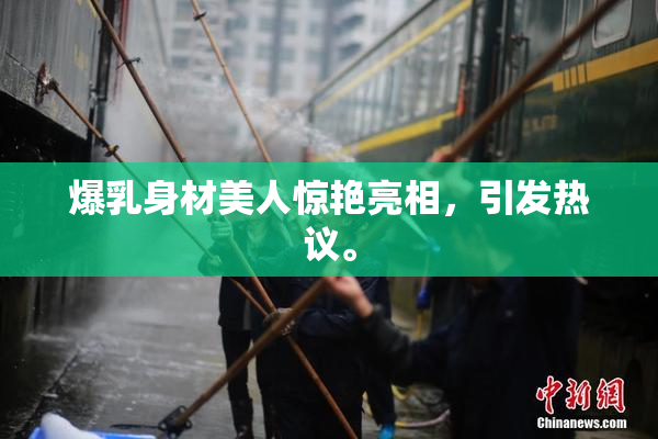 爆乳身材美人惊艳亮相，引发热议。