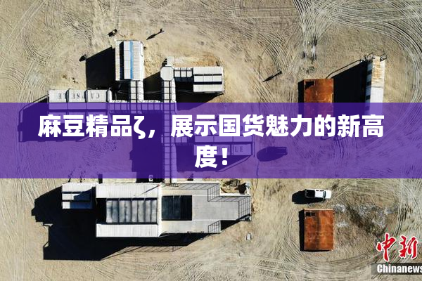 麻豆精品ζ，展示国货魅力的新高度！