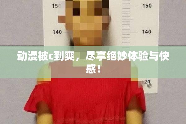 动漫被c到爽，尽享绝妙体验与快感！