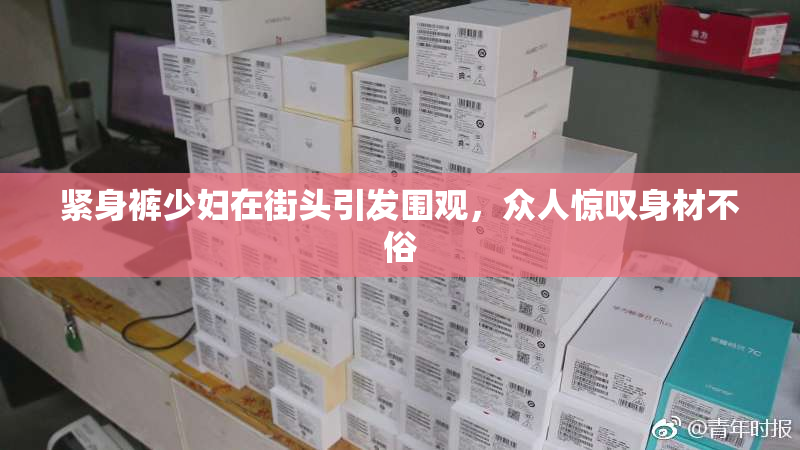 紧身裤少妇在街头引发围观，众人惊叹身材不俗