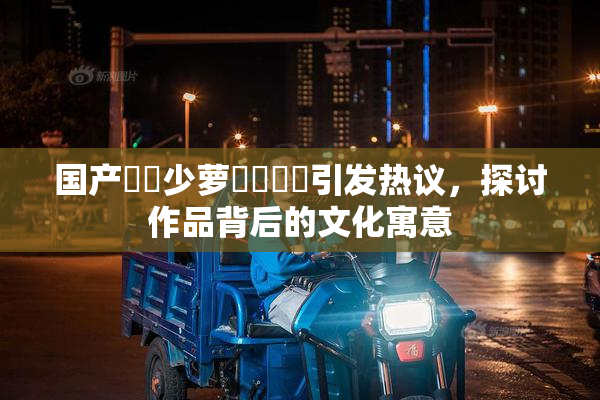 国产❌‌少萝❌‌❌‌引发热议，探讨作品背后的文化寓意