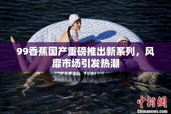 99香蕉国产重磅推出新系列，风靡市场引发热潮