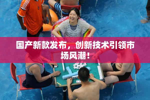 国产新款发布，创新技术引领市场风潮！