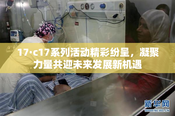 17·c17系列活动精彩纷呈，凝聚力量共迎未来发展新机遇